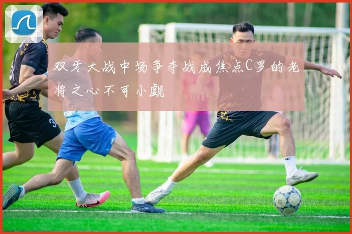 双牙大战中场争夺战成焦点C罗的老将之心不可小觑