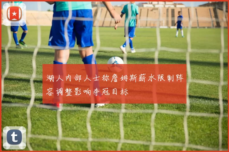 湖人内部人士称詹姆斯薪水限制阵容调整影响夺冠目标