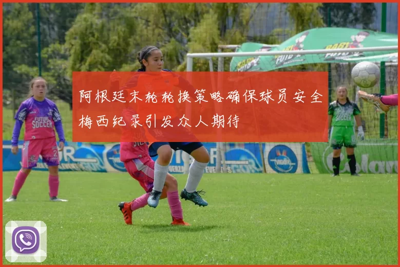 阿根廷末轮轮换策略确保球员安全梅西纪录引发众人期待
