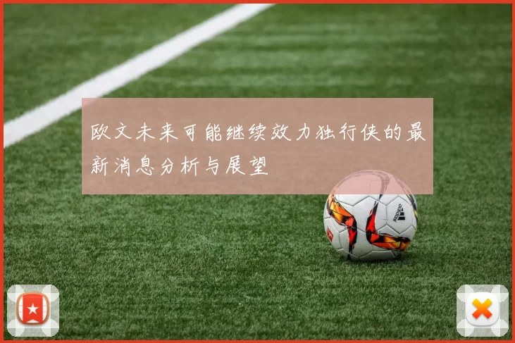 欧文未来可能继续效力独行侠的最新消息分析与展望