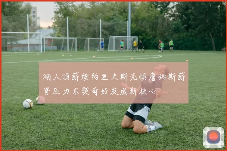 湖人顶薪续约里夫斯无惧詹姆斯薪资压力东契奇好友成新核心